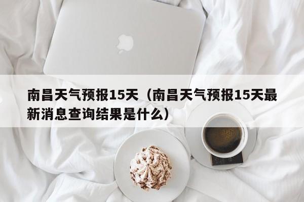 南昌天气预报15天(南昌天气预报15天最新消息查询结果是什么)