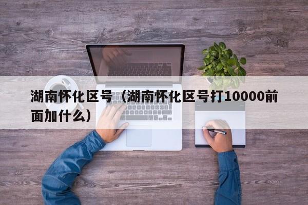 湖南怀化区号(湖南怀化区号打10000前面加什么)