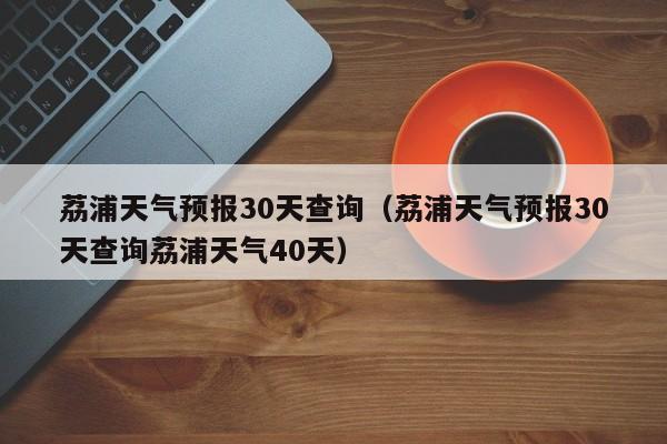 荔浦天气预报30天查询(荔浦天气预报30天查询荔浦天气40天)