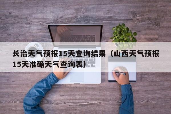 长治天气预报15天查询结果(山西天气预报15天准确天气查询表)