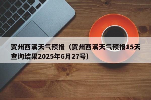 贺州西溪天气预报(贺州西溪天气预报15天查询结果2025年6月27号)