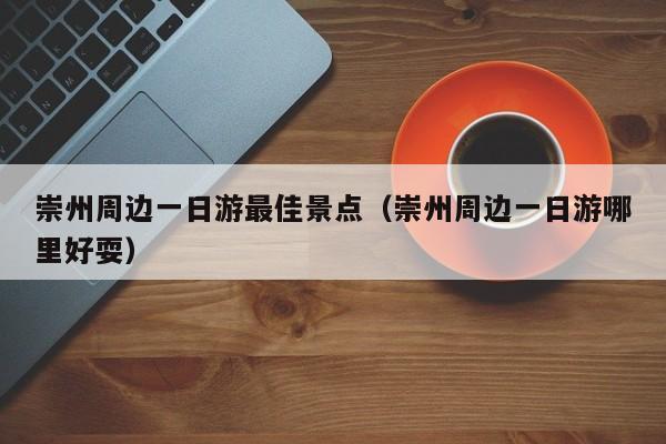 崇州周边一日游最佳景点(崇州周边一日游哪里好耍)