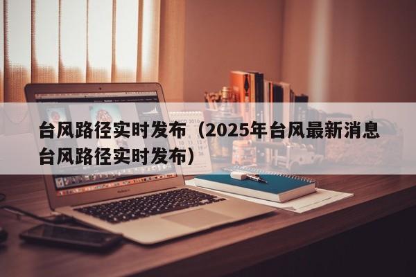 台风路径实时发布(2025年台风最新消息台风路径实时发布)