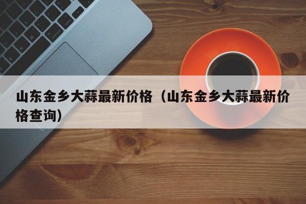 山东金乡大蒜最新价格(山东金乡大蒜最新价格查询)