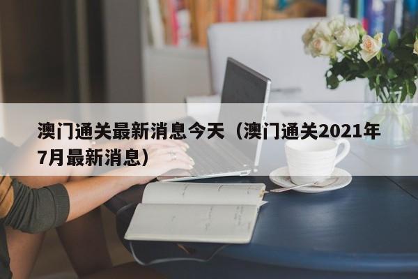 澳门通关最新消息今天(澳门通关2021年7月最新消息)