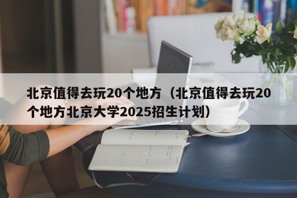 北京值得去玩20个地方(北京值得去玩20个地方北京大学2025招生计划)