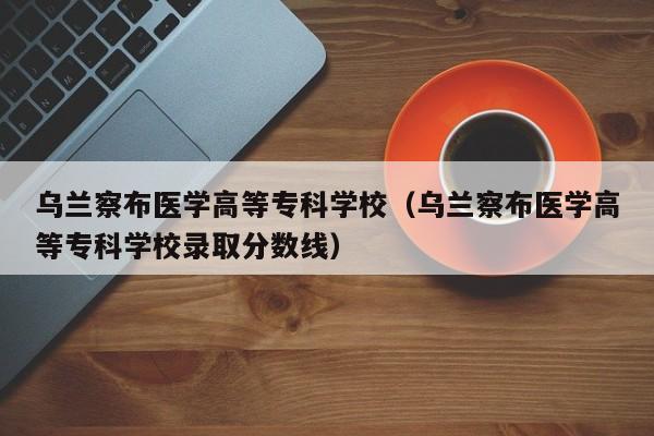 乌兰察布医学高等专科学校(乌兰察布医学高等专科学校录取分数线)
