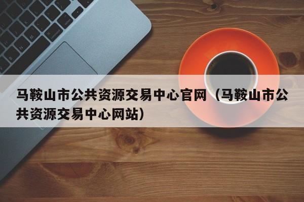 马鞍山市公共资源交易中心官网(马鞍山市公共资源交易中心网站)