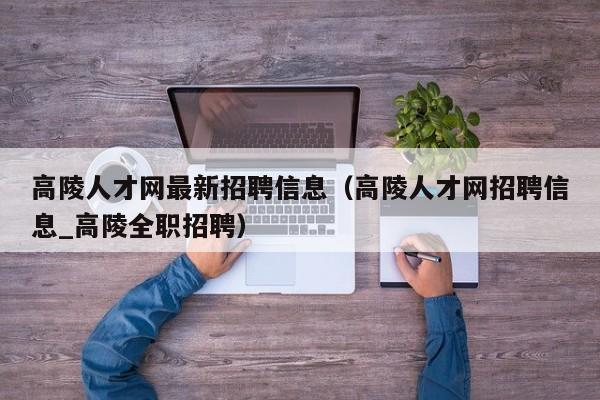 高陵人才网最新招聘信息(高陵人才网招聘信息_高陵全职招聘)