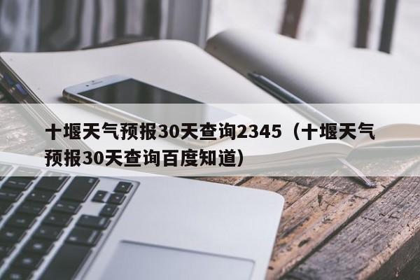 十堰天气预报30天查询2345(十堰天气预报30天查询百度知道)