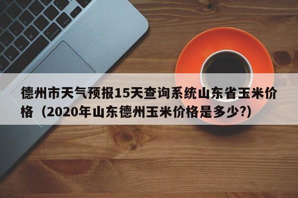 德州市天气预报15天查询系统山东省玉米价格(2020年山东德州玉米价格是多少?)
