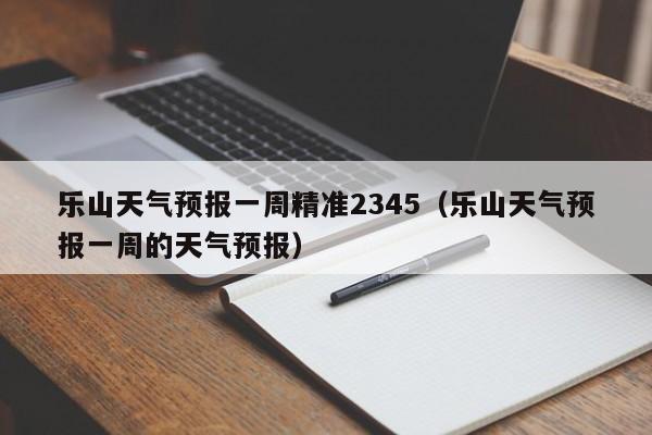 乐山天气预报一周精准2345(乐山天气预报一周的天气预报)