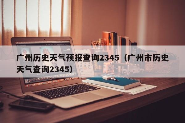 广州历史天气预报查询2345(广州市历史天气查询2345)