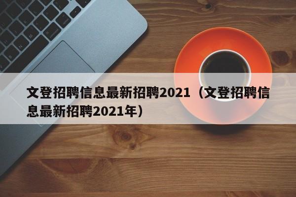 文登招聘信息最新招聘2021(文登招聘信息最新招聘2021年)