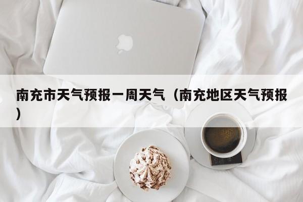 南充市天气预报一周天气(南充地区天气预报)