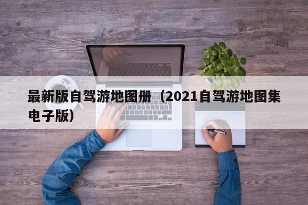 最新版自驾游地图册(2021自驾游地图集电子版)
