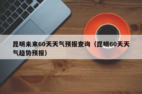 昆明未来60天天气预报查询(昆明60天天气趋势预报)