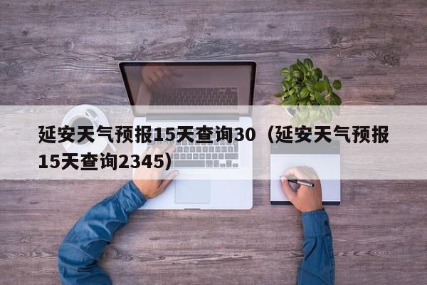 延安天气预报15天查询30(延安天气预报15天查询2345)