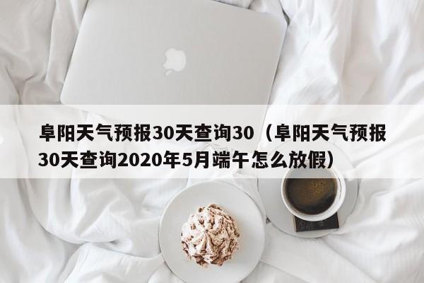 阜阳天气预报30天查询30(阜阳天气预报30天查询2020年5月端午怎么放假)