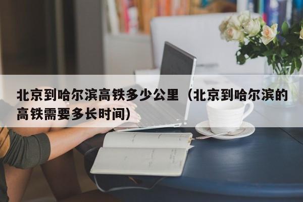 北京到哈尔滨高铁多少公里(北京到哈尔滨的高铁需要多长时间)