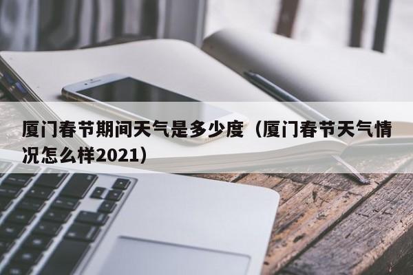 厦门春节期间天气是多少度(厦门春节天气情况怎么样2021)