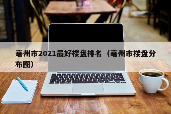 亳州市2021最好楼盘排名(亳州市楼盘分布图)
