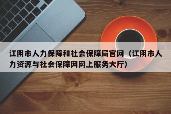 江阴市人力保障和社会保障局官网(江阴市人力资源与社会保障网网上服务大厅)