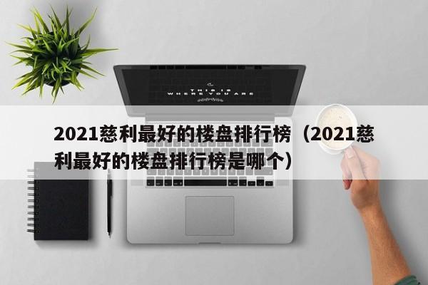 2021慈利最好的楼盘排行榜(2021慈利最好的楼盘排行榜是哪个)