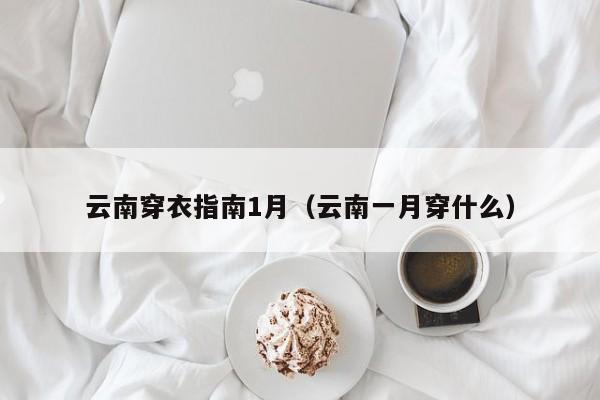 云南穿衣指南1月(云南一月穿什么)