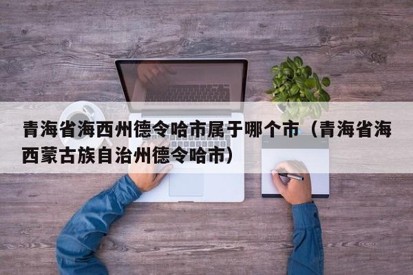 青海省海西州德令哈市属于哪个市(青海省海西蒙古族自治州德令哈市)