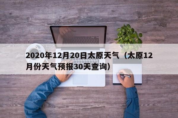 2020年12月20日太原天气(太原12月份天气预报30天查询)
