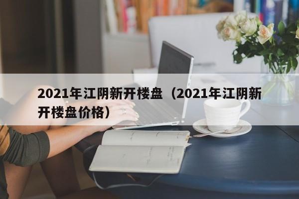2021年江阴新开楼盘(2021年江阴新开楼盘价格)