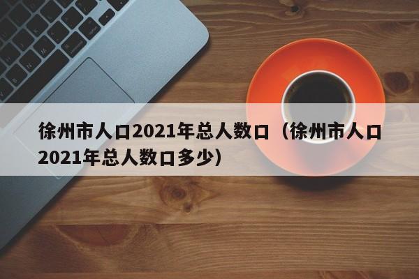 徐州市人口2021年总人数口(徐州市人口2021年总人数口多少)