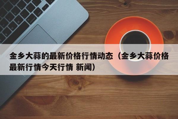 金乡大蒜的最新价格行情动态(金乡大蒜价格最新行情今天行情 新闻)
