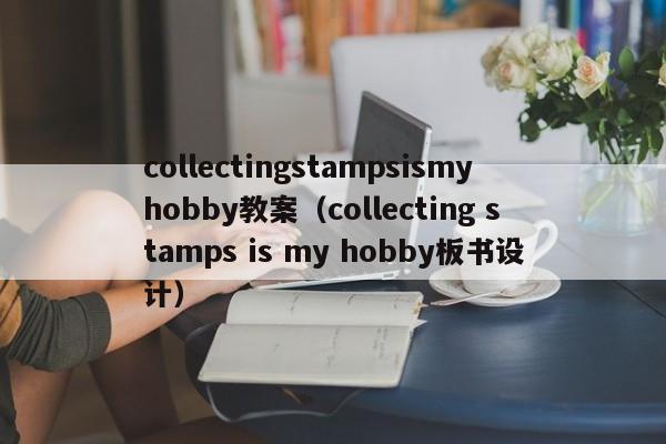collectingstampsismyhobby教案(collecting stamps is my hobby板书设计)