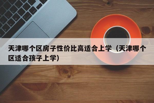 天津哪个区房子性价比高适合上学(天津哪个区适合孩子上学)