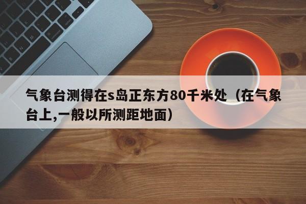 气象台测得在s岛正东方80千米处(在气象台上,一般以所测距地面)