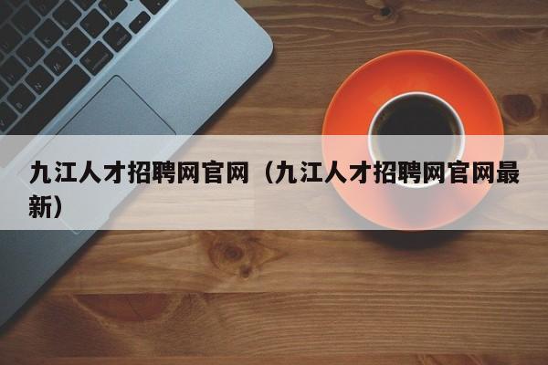 九江人才招聘网官网(九江人才招聘网官网最新)