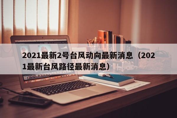 2021最新2号台风动向最新消息(2021最新台风路径最新消息)