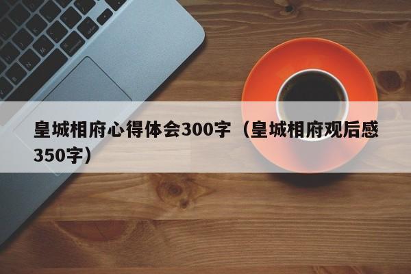皇城相府心得体会300字(皇城相府观后感350字)