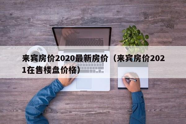 来宾房价2020最新房价(来宾房价2021在售楼盘价格)