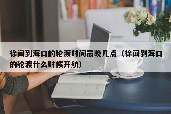 徐闻到海口的轮渡时间最晚几点(徐闻到海口的轮渡什么时候开航)