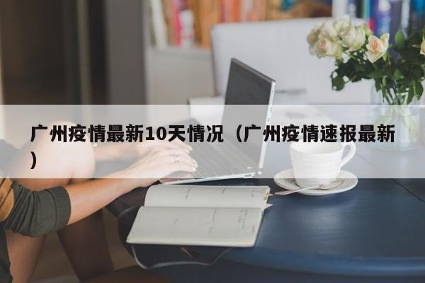 广州疫情最新10天情况(广州疫情速报最新)