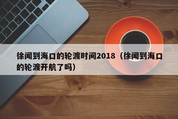 徐闻到海口的轮渡时间2018(徐闻到海口的轮渡开航了吗)