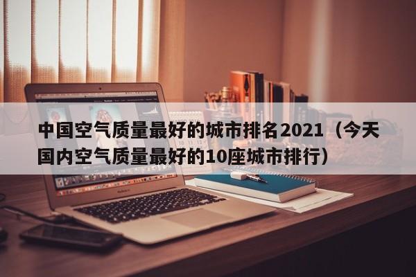 中国空气质量最好的城市排名2021(今天国内空气质量最好的10座城市排行)