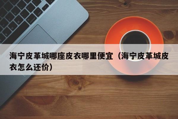 海宁皮革城哪座皮衣哪里便宜(海宁皮革城皮衣怎么还价)