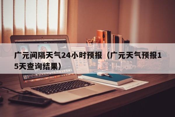 广元间隔天气24小时预报(广元天气预报15天查询结果)