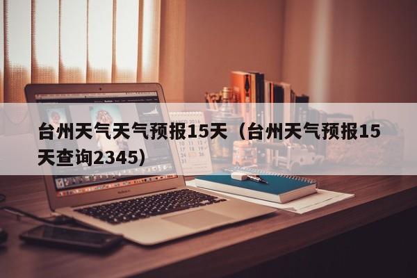 台州天气天气预报15天(台州天气预报15天查询2345)