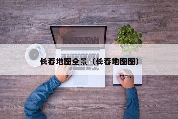 长春地图全景(长春地图图)