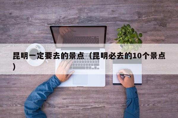 昆明一定要去的景点(昆明必去的10个景点)